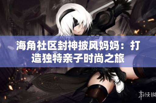 海角社区封神披风妈妈：打造独特亲子时尚之旅
