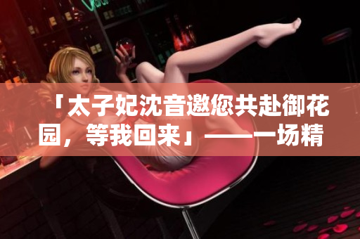 「太子妃沈音邀您共赴御花园，等我回来」——一场精彩非凡的太子妃沈音之约
