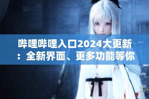 哔哩哔哩入口2024大更新：全新界面、更多功能等你来体验