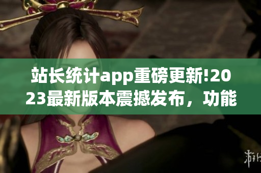站长统计app重磅更新!2023最新版本震撼发布，功能全面升级，用户体验再提升!