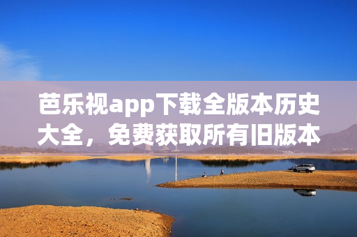 芭乐视app下载全版本历史大全，免费获取所有旧版本资源