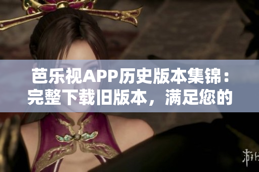 芭乐视APP历史版本集锦：完整下载旧版本，满足您的所有需求