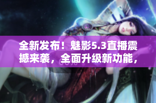 全新发布！魅影5.3直播震撼来袭，全面升级新功能，精彩内容不容错过