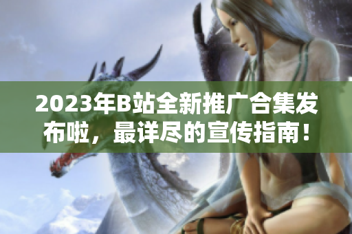 2023年B站全新推广合集发布啦，最详尽的宣传指南！