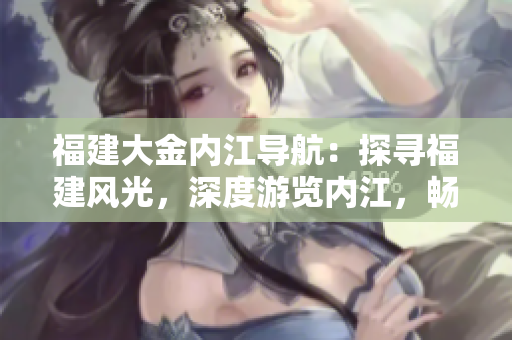 福建大金内江导航：探寻福建风光，深度游览内江，畅游天然美景