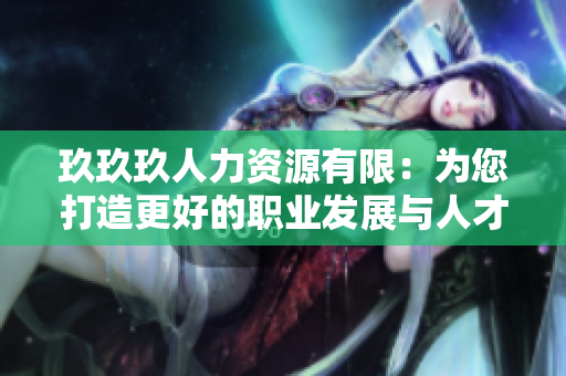 玖玖玖人力资源有限：为您打造更好的职业发展与人才招聘服务