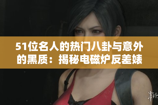 51位名人的热门八卦与意外的黑质：揭秘电磁炉反差婊的故事