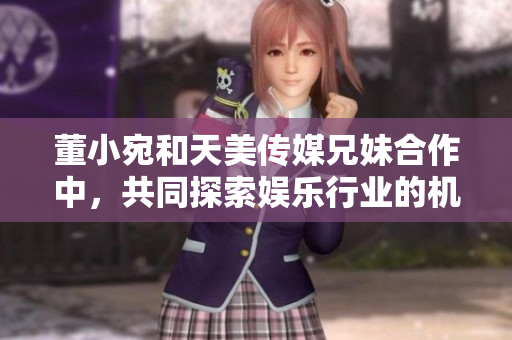 董小宛和天美传媒兄妹合作中，共同探索娱乐行业的机遇