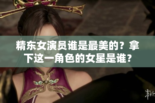 精东女演员谁是最美的？拿下这一角色的女星是谁？