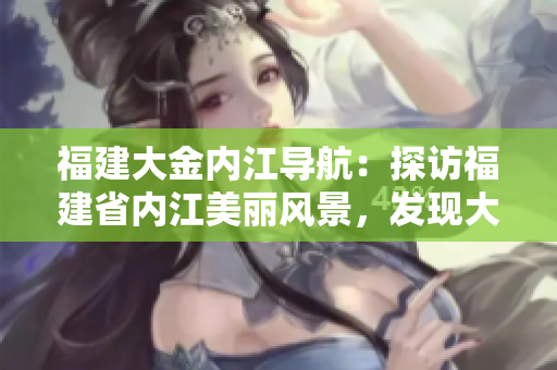 福建大金内江导航：探访福建省内江美丽风景，发现大金内江的自然之美