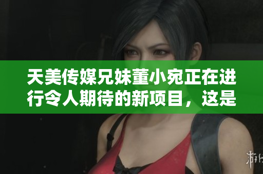 天美传媒兄妹董小宛正在进行令人期待的新项目，这是他们的最新动态