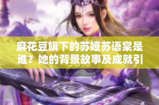 麻花豆旗下的苏娅苏语棠是谁？她的背景故事及成就引人关注