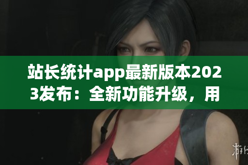 站长统计app最新版本2023发布：全新功能升级，用户体验再升级