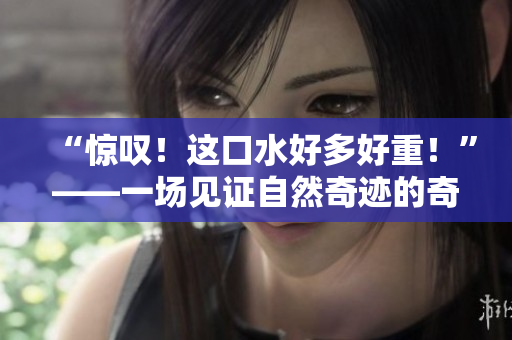 “惊叹！这口水好多好重！”——一场见证自然奇迹的奇妙之旅