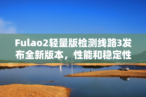 Fulao2轻量版检测线路3发布全新版本，性能和稳定性进一步提升