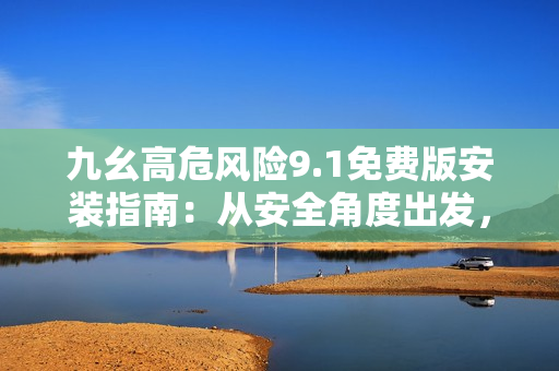 九幺高危风险9.1免费版安装指南：从安全角度出发，全面解读安装流程并提供详细操作示例