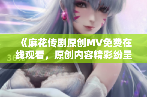 《麻花传剧原创MV免费在线观看，原创内容精彩纷呈，别错过！点此立即赏析》