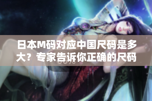 日本M码对应中国尺码是多大？专家告诉你正确的尺码转换技巧