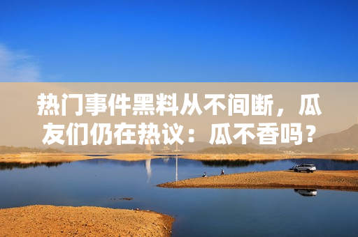 热门事件黑料从不间断，瓜友们仍在热议：瓜不香吗？盘点瓜圈黑料，大咖们想看什么？