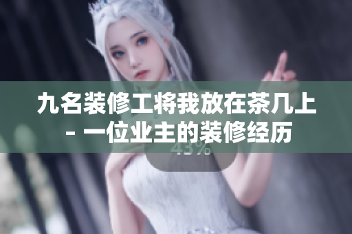 九名装修工将我放在茶几上 – 一位业主的装修经历