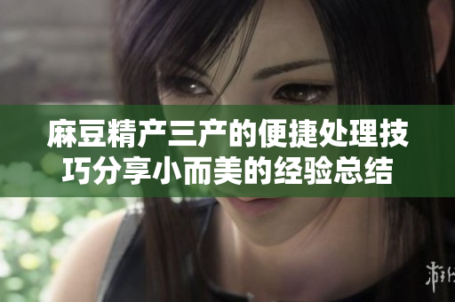 麻豆精产三产的便捷处理技巧分享小而美的经验总结