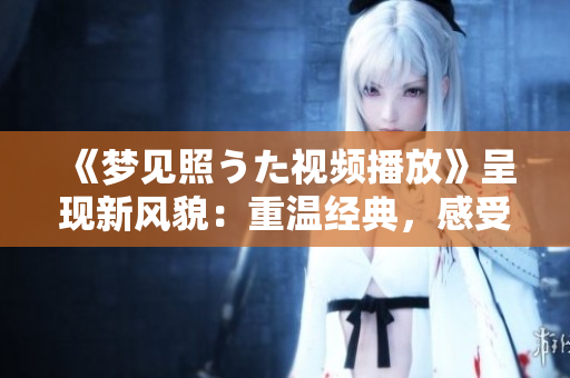 《梦见照うた视频播放》呈现新风貌：重温经典，感受情感共鸣