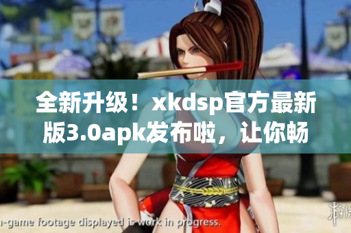 全新升级！xkdsp官方最新版3.0apk发布啦，让你畅享更多功能