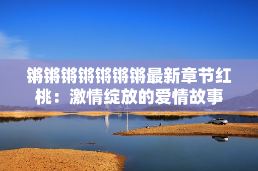 锵锵锵锵锵锵锵最新章节红桃：激情绽放的爱情故事