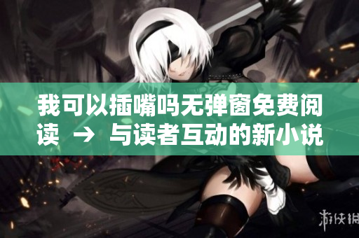 我可以插嘴吗无弹窗免费阅读  →  与读者互动的新小说：我能说话吗免费在线阅读