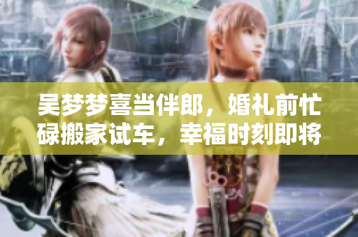 吴梦梦喜当伴郎，婚礼前忙碌搬家试车，幸福时刻即将来临