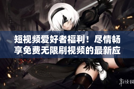 短视频爱好者福利！尽情畅享免费无限刷视频的最新应用！