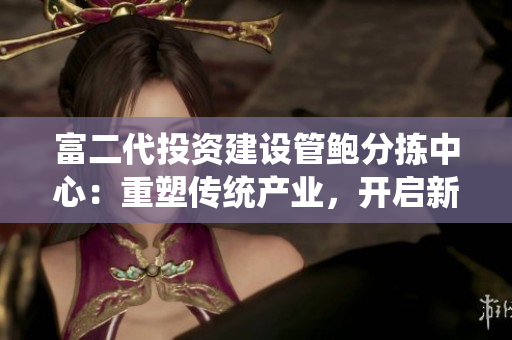 富二代投资建设管鲍分拣中心：重塑传统产业，开启新格局