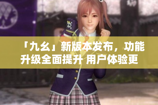 「九幺」新版本发布，功能升级全面提升 用户体验更佳