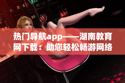 热门导航app——湖南教育网下载：助您轻松畅游网络世界
