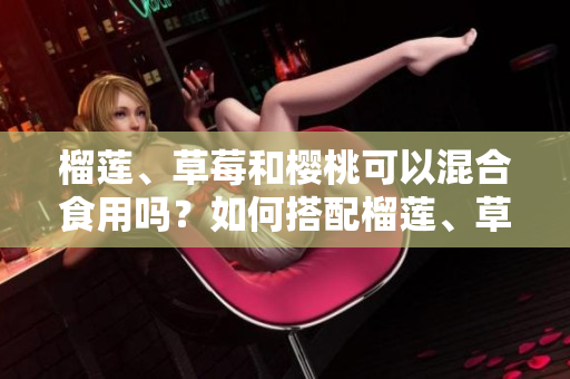 榴莲、草莓和樱桃可以混合食用吗？如何搭配榴莲、草莓和樱桃呈现美味？