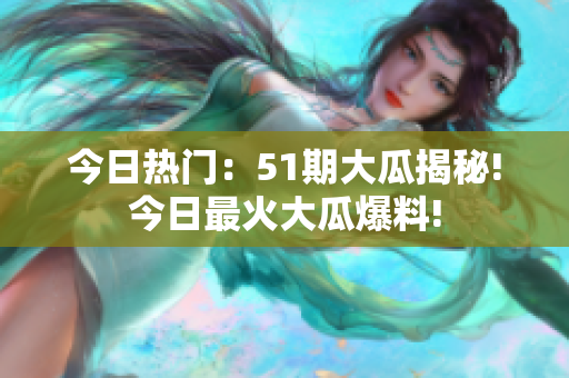 今日热门：51期大瓜揭秘!今日最火大瓜爆料!