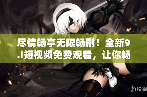 尽情畅享无限畅刷！全新9.l短视频免费观看，让你畅快无限享受！