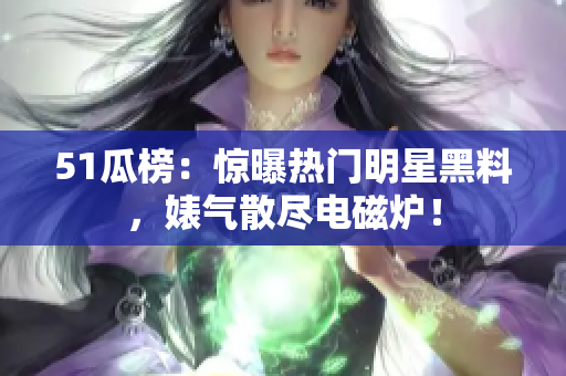 51瓜榜：惊曝热门明星黑料，婊气散尽电磁炉！