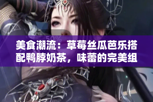 美食潮流：草莓丝瓜芭乐搭配鸭脖奶茶，味蕾的完美组合