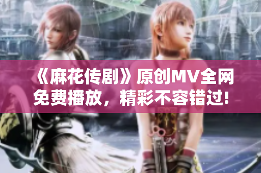 《麻花传剧》原创MV全网免费播放，精彩不容错过!