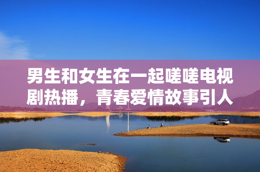 男生和女生在一起嗟嗟电视剧热播，青春爱情故事引人深思