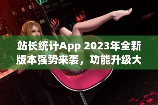 站长统计App 2023年全新版本强势来袭，功能升级大有可观，用户体验更加出色！