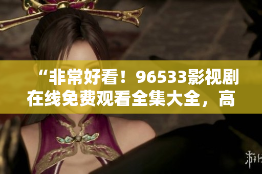 “非常好看！96533影视剧在线免费观看全集大全，高清无广告，超清在线观看！”