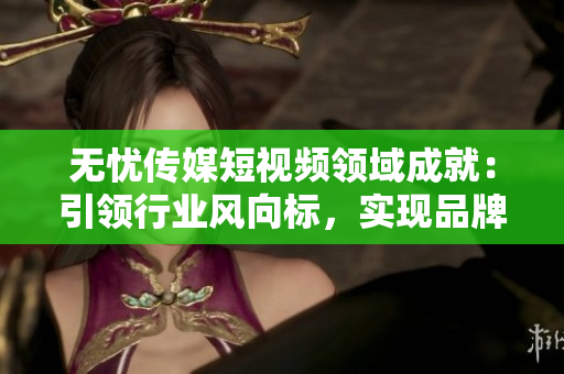 无忧传媒短视频领域成就：引领行业风向标，实现品牌影响力飞速提升