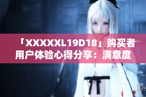 「XXXXXL19D18」购买者用户体验心得分享：满意度调查及反馈报告