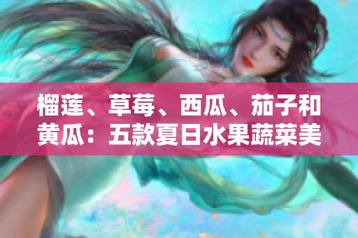 榴莲、草莓、西瓜、茄子和黄瓜：五款夏日水果蔬菜美食盘点