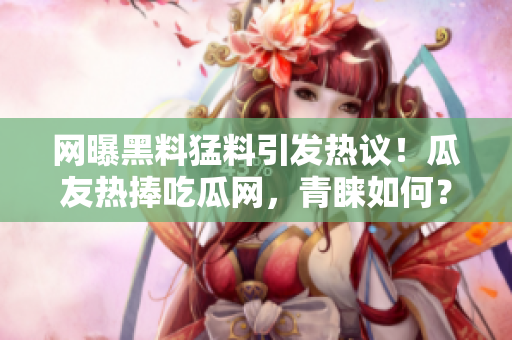 网曝黑料猛料引发热议！瓜友热捧吃瓜网，青睐如何？