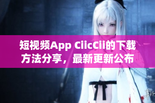 短视频App CiicCii的下载方法分享，最新更新公布