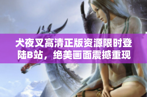 犬夜叉高清正版资源限时登陆B站，绝美画面震撼重现！原著精彩再现，漫迷不容错过的完美收藏！