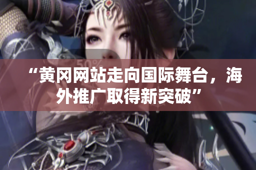 “黄冈网站走向国际舞台，海外推广取得新突破”